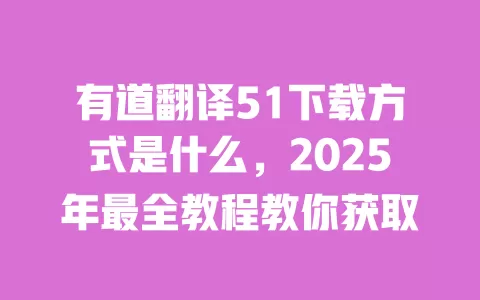 有道翻译51下载方式是什么，2025年最全教程教你获取 一