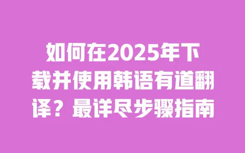 如何在2025年下载并使用韩语有道翻译?最详尽步骤指南 一